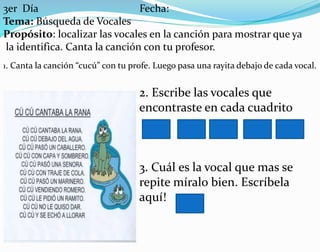 3er Día Fecha:
Tema: Búsqueda de Vocales
Propósito: localizar las vocales en la canción para mostrar que ya
la identifica. Canta la canción con tu profesor.
1. Canta la canción “cucú” con tu profe. Luego pasa una rayita debajo de cada vocal.
2. Escribe las vocales que
encontraste en cada cuadrito
3. Cuál es la vocal que mas se
repite míralo bien. Escríbela
aquí!
 