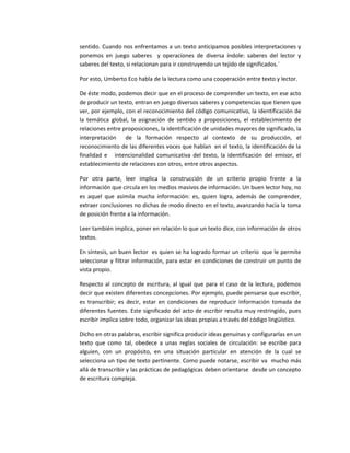 sentido. Cuando nos enfrentamos a un texto anticipamos posibles interpretaciones y
ponemos en juego saberes y operaciones de diversa índole: saberes del lector y
saberes del texto, si relacionan para ir construyendo un tejido de significados.¨
Por esto, Umberto Eco habla de la lectura como una cooperación entre texto y lector.
De éste modo, podemos decir que en el proceso de comprender un texto, en ese acto
de producir un texto, entran en juego diversos saberes y competencias que tienen que
ver, por ejemplo, con el reconocimiento del código comunicativo, la identificación de
la temática global, la asignación de sentido a proposiciones, el establecimiento de
relaciones entre proposiciones, la identificación de unidades mayores de significado, la
interpretación de la formación respecto al contexto de su producción, el
reconocimiento de las diferentes voces que hablan en el texto, la identificación de la
finalidad e intencionalidad comunicativa del texto, la identificación del emisor, el
establecimiento de relaciones con otros, entre otros aspectos.
Por otra parte, leer implica la construcción de un criterio propio frente a la
información que circula en los medios masivos de información. Un buen lector hoy, no
es aquel que asimila mucha información: es, quien logra, además de comprender,
extraer conclusiones no dichas de modo directo en el texto, avanzando hacia la toma
de posición frente a la información.
Leer también implica, poner en relación lo que un texto dice, con información de otros
textos.
En síntesis, un buen lector es quien se ha logrado formar un criterio que le permite
seleccionar y filtrar información, para estar en condiciones de construir un punto de
vista propio.
Respecto al concepto de escritura, al igual que para el caso de la lectura, podemos
decir que existen diferentes concepciones. Por ejemplo, puede pensarse que escribir,
es transcribir; es decir, estar en condiciones de reproducir información tomada de
diferentes fuentes. Este significado del acto de escribir resulta muy restringido, pues
escribir implica sobre todo, organizar las ideas propias a través del código lingüístico.
Dicho en otras palabras, escribir significa producir ideas genuinas y configurarlas en un
texto que como tal, obedece a unas reglas sociales de circulación: se escribe para
alguien, con un propósito, en una situación particular en atención de la cual se
selecciona un tipo de texto pertinente. Como puede notarse, escribir va mucho más
allá de transcribir y las prácticas de pedagógicas deben orientarse desde un concepto
de escritura compleja.
 