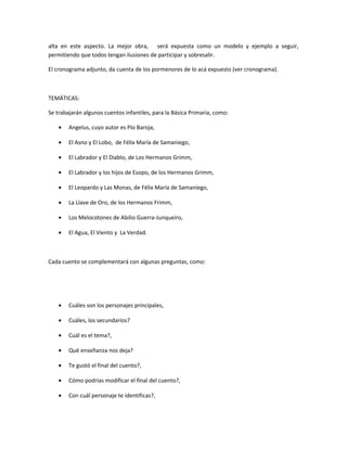alta en este aspecto. La mejor obra, será expuesta como un modelo y ejemplo a seguir,
permitiendo que todos tengan ilusiones de participar y sobresalir.
El cronograma adjunto, da cuenta de los pormenores de lo acá expuesto (ver cronograma).
TEMÁTICAS:
Se trabajarán algunos cuentos infantiles, para la Básica Primaria, como:
• Angelus, cuyo autor es Pío Baroja,
• El Asno y El Lobo, de Félix María de Samaniego,
• El Labrador y El Diablo, de Los Hermanos Grimm,
• El Labrador y los hijos de Esopo, de los Hermanos Grimm,
• El Leopardo y Las Monas, de Félix María de Samaniego,
• La Llave de Oro, de los Hermanos Frimm,
• Los Melocotones de Abilio Guerra-Junqueiro,
• El Agua, El Viento y La Verdad.
Cada cuento se complementará con algunas preguntas, como:
• Cuáles son los personajes principales,
• Cuáles, los secundarios?
• Cuál es el tema?,
• Qué enseñanza nos deja?
• Te gustó el final del cuento?,
• Cómo podrías modificar el final del cuento?,
• Con cuál personaje te identificas?,
 