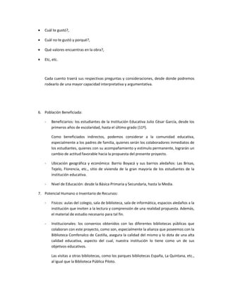 • Cuál te gustó?,
• Cuál no te gustó y porqué?,
• Qué valores encuentras en la obra?,
• Etc, etc.
Cada cuento traerá sus respectivas preguntas y consideraciones, desde donde podremos
rodearlo de una mayor capacidad interpretativa y argumentativa.
6. Población Beneficiada:
- Beneficiarios: los estudiantes de la Institución Educativa Julio César García, desde los
primeros años de escolaridad, hasta el último grado (11º).
Como beneficiados indirectos, podemos considerar a la comunidad educativa,
especialmente a los padres de familia, quienes serán los colaboradores inmediatos de
los estudiantes, quienes con su acompañamiento y estímulo permanente, lograrán un
cambio de actitud favorable hacia la propuesta del presente proyecto.
- Ubicación geográfica y económica: Barrio Boyacá y sus barrios aledaños: Las Brisas,
Tejelo, Florencia, etc., sitio de vivienda de la gran mayoría de los estudiantes de la
institución educativa.
- Nivel de Educación: desde la Básica Primaria y Secundaria, hasta la Media.
7. Potencial Humano o Inventario de Recursos:
- Físicos: aulas del colegio, sala de biblioteca, sala de informática, espacios aledaños a la
institución que inviten a la lectura y comprensión de una realidad propuesta. Además,
el material de estudio necesario para tal fin.
- Institucionales: los convenios obtenidos con las diferentes bibliotecas públicas que
colaboran con este proyecto, como son, especialmente la alianza que poseemos con la
Biblioteca Comfenalco de Castilla, asegura la calidad del mismo y lo dota de una alta
calidad educativa, aspecto del cual, nuestra institución lo tiene como un de sus
objetivos educativos.
Las visitas a otras bibliotecas, como los parques bibliotecas España, La Quintana, etc.,
al igual que la Biblioteca Pública Piloto.
 