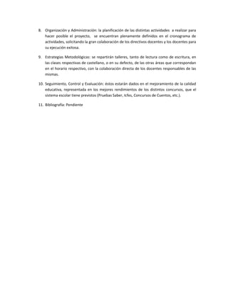 8. Organización y Administración: la planificación de las distintas actividades a realizar para
hacer posible el proyecto, se encuentran plenamente definidos en el cronograma de
actividades, solicitando la gran colaboración de los directivos docentes y los docentes para
su ejecución exitosa.
9. Estrategias Metodológicas: se repartirán talleres, tanto de lectura como de escritura, en
las clases respectivas de castellano, o en su defecto, de las otras áreas que correspondan
en el horario respectivo, con la colaboración directa de los docentes responsables de las
mismas.
10. Seguimiento, Control y Evaluación: éstos estarán dados en el mejoramiento de la calidad
educativa, representada en los mejores rendimientos de los distintos concursos, que el
sistema escolar tiene previstos (Pruebas Saber, Icfes, Concursos de Cuentos, etc.).
11. Bibliografía: Pendiente
 