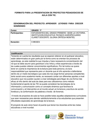 FORMATO PARA LA PRESENTACION DE PROYECTOS PEDAGOGICOS DE
                          AULA CON TIC.



   DENOMINACIÓN DEL PROYECTO: APRENDER LEYENDO PARA CRECER
   SONRIENDO

Curso:                 GRADO 1º
Participantes:         ESTUDIANTES DEL GRADO PRIMERO SEDE LA VICTORIA,
                       INSTITUCION EDUCATIVA TECNICO AGROPECUARIO
                       CLARET:DOCENTE .GLORIA ORTEGA MONTIEL

Duración:              5 MESES




Justificación
Teniendo en cuenta los resultados que se esperan obtener en el quehacer educativo,
están determinados en gran parte por la forma como se orientan los procesos de
aprendizaje, es esta realidad la que impulsa y hace necesaria la concientización del
rol que se debe asumir para garantizar a los niños y niñas experiencias a través de
las cuales puedan obtener conocimientos significativos .Por tal motivo se quiere
tener en cuenta la importancia de la lectura para toda persona y la dura
responsabilidad que representa para un docente que el niño aprenda a defenderse
dentro de un medio tecnológico que cada día nos exige formar personas competentes
tanto social como academia mente, es necesario contar con diferentes aportes a nivel
educativo que nos puedan ayudar a crear estrategias para llegar de una forma más
eficaz al niño dentro del aula de clase para eso utilizaremos como método
fundamental el aporte de las TIC se puede considerar las tecnologías de la
información y comunicación como un concepto dinámico que favorece la
comunicación y el intercambio en el mundo actual ,en la lectura y escritura de sonido
fonéticos y la conformación de palabras a través de fonemas.

 A través de proyectos de aula se hace posible todas aquellas adaptaciones curriculares
que sean necesarias para atender satisfactoriamente a los estudiantes que presenten
dificultades especiales de aprendizaje de la lectura.

El proyecto de aula viene hacer el puente que tienen los docentes entre las metas
educativas a nivel mundial.
 