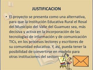 JUSTIFICACION 
• El proyecto se presenta como una alternativa, 
para que la Institución Educativa Rural el Rosal 
del Municipio del Valle del Guamuez sea, más 
decisiva y activa en la incorporación de las 
tecnologías de información y de comunicación 
TICs, en los procesos lectores y escritores de 
su comunidad educativa. Y, así, pueda tener la 
posibilidad de convertirse en modelo para 
otras instituciones del sector. 
 