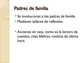 Padres de familia
 Se involucraran a los padres de familia
 Mediante talleres de reflexión.


   Acciones en casa, como es la lectura de
    cuentos, citas bíblicas, noticias de última
    hora.
 