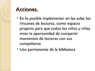 Acciones.
 En lo posible implementar en las aulas los
  rincones de lecturas, como espacio
  propicio para que todos los niños y niñas
  vivan la oportunidad de compartir
  momentos de lecturas con sus
  compañeros
 Uso permanente de la biblioteca
 