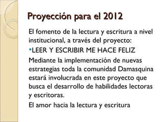 Proyección para el 2012
El fomento de la lectura y escritura a nivel
institucional, a través del proyecto:
LEER Y ESCRIBIR ME HACE FELIZ
Mediante la implementación de nuevas
estrategias toda la comunidad Damasquina
estará involucrada en este proyecto que
busca el desarrollo de habilidades lectoras
y escritoras.
El amor hacia la lectura y escritura
 