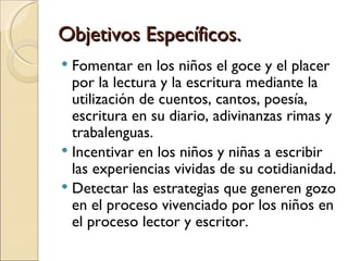 Objetivos Específicos.
 Fomentar en los niños el goce y el placer
  por la lectura y la escritura mediante la
  utilización de cuentos, cantos, poesía,
  escritura en su diario, adivinanzas rimas y
  trabalenguas.
 Incentivar en los niños y niñas a escribir
  las experiencias vividas de su cotidianidad.
 Detectar las estrategias que generen gozo
  en el proceso vivenciado por los niños en
  el proceso lector y escritor.
 