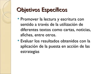 Objetivos Específicos
 Promover la lectura y escritura con
  sentido a través de la utilización de
  diferentes textos como cartas, noticias,
  afiches, entre otros.
 Evaluar los resultados obtenidos con la
  aplicación de la puesta en acción de las
  estrategias
 