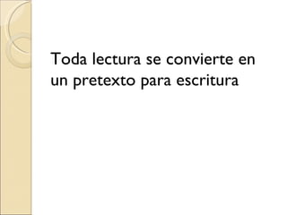 Toda lectura se convierte en
un pretexto para escritura
 