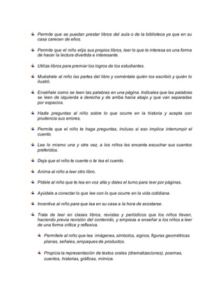 Permite que se puedan prestar libros del aula o de la biblioteca ya que en su
casa carecen de ellos.
Permite que el niño elija sus propios libros, leer lo que le interesa es una forma
de hacer la lectura divertida e interesante.
Utiliza libros para premiar los logros de los estudiantes.
Muéstrale al niño las partes del libro y coméntale quién los escribió y quién lo
ilustró.
Enséñale como se leen las palabras en una página. Indícales que las palabras
se leen de izquierda a derecha y de arriba hacia abajo y que van separadas
por espacios.
Hazle preguntas al niño sobre lo que ocurre en la historia y acepta con
prudencia sus errores.
Permite que el niño te haga preguntas, incluso si eso implica interrumpir el
cuento.
Lee lo mismo una y otra vez, a los niños les encanta escuchar sus cuentos
preferidos.
Deja que el niño te cuente o te lea el cuento.
Anima al niño a leer otro libro.
Pídele al niño que te lea en voz alta y dales el turno para leer por páginas.
Ayúdale a conectar lo que lee con lo que ocurre en la vida cotidiana.
Incentiva al niño para que lea en su casa a la hora de acostarse.
Trata de leer en clases libros, revistas y periódicos que los niños lleven,
haciendo previa revisión del contenido, y empieza a enseñar a los niños a leer
de una forma crítica y reflexiva.
Permítele al niño que lea imágenes, símbolos, signos, figuras geométricas
planas, señales, empaques de productos.
Propicia la representación de textos orales (dramatizaciones), poemas,
cuentos, historias, gráficas, mímica.
 