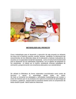 METODOLOGÍA DEL PROYECTO
Como metodología para el desarrollo y ejecución de este proyecto se utilizarán
los libros de la colección semilla, cuentos, lecturas científicas, la información del
conocimientos de las diferentes áreas de la educación y lecturas motivadoras de
acuerdo con la capacidad mental del estudiante, como el instrumento fundamental
para el desarrollo de las habilidades lingüísticas, con el objetivo de despertar en
los estudiantes el interés por la lectura, empleando diversas estrategias de
animación y proporcionando una enseñanza adecuada a sus características.
Se utilizará la Biblioteca de forma sistemática concibiéndola como centro de
recursos y apoyo al aprendizaje desde todas las áreas.
Se hará un consenso de estrategias y actividades metodológicas por niveles o
ciclos de manera que no se produzca una ruptura en el proceso de aprendizaje de
la lectura y podamos mejorar tanto la mecánica lectora como la comprensión de
textos desde la parte literal hasta las inferencias.
 