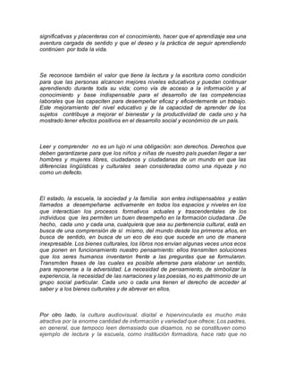 significativas y placenteras con el conocimiento, hacer que el aprendizaje sea una
aventura cargada de sentido y que el deseo y la práctica de seguir aprendiendo
continúen por toda la vida.
Se reconoce también el valor que tiene la lectura y la escritura como condición
para que las personas alcancen mejores niveles educativos y puedan continuar
aprendiendo durante toda su vida; como vía de acceso a la información y al
conocimiento y base indispensable para el desarrollo de las competencias
laborales que las capaciten para desempeñar eficaz y eficientemente un trabajo.
Este mejoramiento del nivel educativo y de la capacidad de aprender de los
sujetos contribuye a mejorar el bienestar y la productividad de cada uno y ha
mostrado tener efectos positivos en el desarrollo social y económico de un país.
Leer y comprender no es un lujo ni una obligación: son derechos. Derechos que
deben garantizarse para que los niños y niñas de nuestro país puedan llegar a ser
hombres y mujeres libres, ciudadanos y ciudadanas de un mundo en que las
diferencias lingüísticas y culturales sean consideradas como una riqueza y no
como un defecto.
El estado, la escuela, la sociedad y la familia son entes indispensables y están
llamados a desempeñarse activamente en todos los espacios y niveles en los
que interactúan los procesos formativos actuales y trascendentales de los
individuos que les permiten un buen desempeño en la formación ciudadana . De
hecho, cada uno y cada una, cualquiera que sea su pertenencia cultural, está en
busca de una comprensión de sí mismo, del mundo desde los primeros años, en
busca de sentido, en busca de un eco de eso que sucede en uno de manera
inexpresable. Los bienes culturales, los libros nos envían algunas veces unos ecos
que ponen en funcionamiento nuestro pensamiento: ellos transmiten soluciones
que los seres humanos inventaron frente a las preguntas que se formularon.
Transmiten frases de las cuales es posible aferrarse para elaborar un sentido,
para reponerse a la adversidad. La necesidad de pensamiento, de simbolizar la
experiencia, la necesidad de las narraciones y las poesías, no es patrimonio de un
grupo social particular. Cada uno o cada una tienen el derecho de acceder al
saber y a los bienes culturales y de abrevar en ellos.
Por otro lado, la cultura audiovisual, digital e hipervinculada es mucho más
atractiva por la enorme cantidad de información y variedad que ofrece; Los padres,
en general, que tampoco leen demasiado que digamos, no se constituyen como
ejemplo de lectura y la escuela, como institución formadora, hace rato que no
 