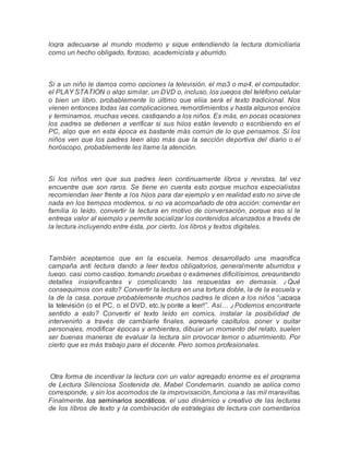 logra adecuarse al mundo moderno y sigue entendiendo la lectura domiciliaria
como un hecho obligado, forzoso, academicista y aburrido.
Si a un niño le damos como opciones la televisión, el mp3 o mp4, el computador,
el PLAY STATION o algo similar, un DVD o, incluso, los juegos del teléfono celular
o bien un libro, probablemente lo último que elija será el texto tradicional. Nos
vienen entonces todas las complicaciones, remordimientos y hasta algunos enojos
y terminamos, muchas veces, castigando a los niños. Es más, en pocas ocasiones
los padres se detienen a verificar si sus hijos están leyendo o escribiendo en el
PC, algo que en esta época es bastante más común de lo que pensamos. Si los
niños ven que los padres leen algo más que la sección deportiva del diario o el
horóscopo, probablemente les llame la atención.
Si los niños ven que sus padres leen continuamente libros y revistas, tal vez
encuentre que son raros. Se tiene en cuenta esto porque muchos especialistas
recomiendan leer frente a los hijos para dar ejemplo y en realidad esto no sirve de
nada en los tiempos modernos, si no va acompañado de otra acción: comentar en
familia lo leído, convertir la lectura en motivo de conversación, porque eso sí le
entrega valor al ejemplo y permite socializar los contenidos alcanzados a través de
la lectura incluyendo entre ésta, por cierto, los libros y textos digitales.
También aceptamos que en la escuela, hemos desarrollado una magnífica
campaña anti lectura dando a leer textos obligatorios, generalmente aburridos y
luego, casi como castigo, tomando pruebas o exámenes dificilísimos, preguntando
detalles insignificantes y complicando las respuestas en demasía. ¿Qué
conseguimos con esto? Convertir la lectura en una tortura doble, la de la escuela y
la de la casa, porque probablemente muchos padres le dicen a los niños “¡apaga
la televisión (o el PC, o el DVD, etc.)y ponte a leer!”. Así… ¿Podemos encontrarle
sentido a esto? Convertir el texto leído en comics, instalar la posibilidad de
intervenirlo a través de cambiarle finales, agregarle capítulos, poner y quitar
personajes, modificar épocas y ambientes, dibujar un momento del relato, suelen
ser buenas maneras de evaluar la lectura sin provocar temor o aburrimiento. Por
cierto que es más trabajo para el docente. Pero somos profesionales.
Otra forma de incentivar la lectura con un valor agregado enorme es el programa
de Lectura Silenciosa Sostenida de, Mabel Condemarín, cuando se aplica como
corresponde, y sin los acomodos de la improvisación, funciona a las mil maravillas.
Finalmente, los seminarios socráticos, el uso dinámico y creativo de las lecturas
de los libros de texto y la combinación de estrategias de lectura con comentarios
 