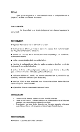 METAS:

      Lograr que la mayoría de la comunidad educativa se comprometa con el
proyecto y alcance los objetivos propuestos.




LOCALIZACIÓN:

             Se desarrollará en el ámbito Institucional y en algunos lugares de la
comunidad.




METODOLOGÍA:

◙ Organizar horarios de uso de la Biblioteca Escolar.

◙ Continuar con la difusión, a través de los medios locales, de la implementación
del Proyecto de Promoción a la Lectura.

◙ Reforzar los vínculos del un trinomio esencial en el aprendizaje y la enseñanza :
alumno-familia-maestro.

◙ Invitar a personalidades de la comunidad a leer.

◙ Incentivar la participación de todos los grados y secciones de algún evento de
lectura con la comunidad educativa.

◙ Evaluar de forma continua el proyecto realizando cortes durante su desarrollo
para permitir modificar las debilidades y afianzar fortalezas.

◙ Realizar la FERIA DEL LIBRO con Talleres Literarios con la participación de
alumnos y comunidad educativa (mes de octubre).

◙ Participar, como en años anteriores, de la Maratón de Lectura, evento nacional
organizado por la Fundación Leer.

◙ Implementar escenas de lectura en fiestas escolares.



CRONOGRAMA:

   •   Distribución de horarios para el uso de la Biblioteca Escolar.
   •   Desde el mes de abril y hasta noviembre, se implementarán las actividades
       previstas, con seguimiento y evaluación continua.
   •   Organización por parte de los docentes, de horarios, espacios y tiempos
       para el desarrollo de este proyecto dentro de la planificación áulica.




RESPONSABLES:

♦ Directivos y Docentes del Centro Educativo.
 