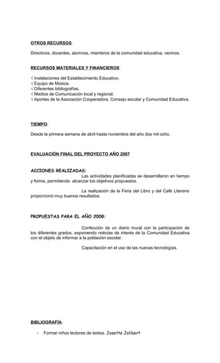 OTROS RECURSOS:

Directivos, docentes, alumnos, miembros de la comunidad educativa, vecinos.


RECURSOS MATERIALES Y FINANCIEROS:

√ Instalaciones del Establecimiento Educativo.
√ Equipo de Música.
√ Diferentes bibliografías.
√ Medios de Comunicación local y regional.
√ Aportes de la Asociación Cooperadora, Consejo escolar y Comunidad Educativa.




TIEMPO:

Desde la primera semana de abril hasta noviembre del año dos mil ocho.



EVALUACIÓN FINAL DEL PROYECTO AÑO 2007


ACCIONES REALIZADAS:
                          Las actividades planificadas se desarrollaron en tiempo
y forma, permitiendo alcanzar los objetivos propuestos.

                        La realización de la Feria del Libro y del Café Literario
proporcionó muy buenos resultados.



PROPUESTAS PARA EL AÑO 2008:

                           Confección de un diario mural con la participación de
los diferentes grados, exponiendo noticias de interés de la Comunidad Educativa
con el objeto de informar a la población escolar.

                          Capacitación en el uso de las nuevas tecnologías.




BIBLIOGRAFÍA:

   -   Formar niños lectores de textos. Josette Jolibert
 