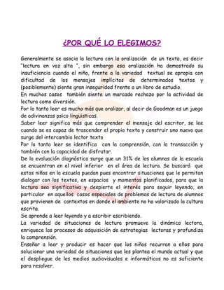 ¿POR QUÉ LO ELEGIMOS?
Generalmente se asocia la lectura con la oralización de un texto, es decir
“lectura en voz alta “, sin embargo esa oralización ha demostrado su
insuficiencia cuando el niño, frente a la variedad textual se apropia con
dificultad de los mensajes implícitos de determinados textos y
(posiblemente) siente gran inseguridad frente a un libro de estudio.
En muchos casos también siente un marcado rechazo por la actividad de
lectura como diversión.
Por lo tanto leer es mucho más que oralizar, al decir de Goodman es un juego
de adivinanzas psico lingüisticas.
Saber leer significa más que comprender el mensaje del escritor, se lee
cuando se es capaz de trascender el propio texto y construir uno nuevo que
surge del intercambio lector texto
Por lo tanto leer se identifica con la comprensión, con la transacción y
también con la capacidad de disfrutar.
De la evaluación diagnóstica surge que un 31% de los alumnos de la escuela
se encuentran en el nivel inferior en el área de lectura. Se buscará que
estos niños en la escuela puedan pues encontrar situaciones que le permitan
dialogar con los textos, en espacios y momentos planificados, para que la
lectura sea significativa y despierte el interés para seguir leyendo, en
particular en aquellos casos especiales de problemas de lectura de alumnos
que provienen de contextos en donde el ambiente no ha valorizado la cultura
escrita.
Se aprende a leer leyendo y a escribir escribiendo.
La variedad de situaciones de lectura promueve la dinámica lectora,
enriquece los procesos de adquisición de estrategias lectoras y profundiza
la comprensión.
Enseñar a leer y producir es hacer que los niños recurran a ellos para
solucionar una variedad de situaciones que les plantea el mundo actual y que
el despliegue de los medios audiovisuales e informáticos no es suficiente
para resolver.
 