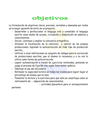 La formulación de objetivos claros, precisos, variables y deseados por todos
es la mejor garantía de éxito de un proyecto.
- Desarrollar y perfeccionar el lenguaje oral y consolidar el lenguaje
escrito como medio de acceso, circulación y elaboración de saberes y
conocimientos.
- Iniciar, continuar y ampliar la conciencia ortográfica.
- Afianzar la focalización de la relectura y control de las propias
producciones, logrando la autocorrección de todo tipo de producción
escrita.
- Unificar a nivel institucional un conjunto de códigos para la corrección
de producciones escritas, que el alumno lo reconozca y a su vez lo
utilice como forma de autocorrección.
- Lograr automatización a través de ejercicios reiterados, poniendo en
juego el proceso de fijación viso-audio-fono-motor-gnósico.
- Habituar al uso del diccionario
- Estimular la capacidad lectora en todos los niveles para lograr bajar el
porcentaje de alumno que no leen.
- Fomentar la lectura y la escritura para que esta se constituya como un
instrumento de: .- adquisición de conocimientos
.- actividad placentera para el enriquecimiento
personal.
 