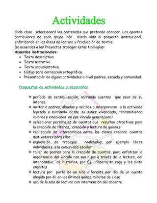 Cada clase seleccionará los contenidos que pretende abordar. Los aportes
particulares de cada grupo irán dando vida al proyecto institucional,
enfatizando en las áreas de lectura y Producción de textos.
De acuerdos a los Proyectos trabajar estas tipologías:
Acuerdos institucionales:
• Texto descriptivo.
• Texto narrativo
• Texto argumentativo.
• Código para corrección ortográfica.
• Presentación de alguna actividades a nivel padres, escuela y comunidad.
Propuestas de actividades a desarrollar
 período de sensibilización, narrando cuentos que sean de su
interes.
 invitar a padres, abuelos y vecinos a incorporarse a la actividad
leyendo o narrando desde su saber vivenciado, transmitiendo
valores y emociones en ese vínculo generacional
 seleccionar personajes de cuentos que resulten atractivos para
la creación de títeres, creación y lectura de guiones
 realización de intercambios entre las clases creando cuentos
motivadores para ellos
 exposición de trabajos realizados, por ejemplo libros
individuales, a la comunidad escolar
 taller de padres para la creación de cuentos, para enfatizar la
importancia del vínculo con sus hijos a través de la lectura, del
intercambio de historias, por Ej. Caperucita roja y los siete
enanitos
 lectura por parte de un niño diferente por día de un cuento
elegido por él, en los últimos quince minutos de clase
 uso de la sala de lectura con intervención del docente.
 