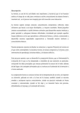 Descripción
La lectura, es una de las actividades más importantes y lucrativas que el ser humano
realiza a lo largo de su vida, pues comienza a recibir conocimientos de manera formal e
insertarse así, en el proceso tan complejo pero útil conocido como educación.

La lectura supone siempre atención, concentración, compromiso, reflexión, todos
elementos que hacen a un mejor desempeño y a mejores resultados. Desde pequeños
estamos acostumbrados a recibir distintos estímulos para desarrollar nuestro intelecto y
poder aprender a sobrepasar distintas dificultades, recordando por ejemplo aquellos
Juegos didácticos en los que aprendemos a diferenciar formas y colores, comenzando a
desarrollar nuestras capacidades cognoscitivas y formando nuestro intelecto y
conocimientos básicos.

Nuestra propuesta consiste en diseñar un minucioso y riguroso Proyecto de Lectura en
el que estén contemplados: la mecánica lectora, la lectura comprensiva, la lectura como
instrumento de aprendizaje, la lectura lúdica, y la lectura reflexiva.

Este proyecto apunta a que se desarrolle la comprensión lectora, que es básicamente la
evaluación de lo que se ha interpretado o entendido de una narración en particular,
extrayendo las ideas principales que marcan justamente la esencia de lo leído, además
de dar lugar a los conceptos principales que se vuelcan en el contenido de la narración o
el texto analizado.

La comprensión lectora es entonces la base de la interpretación de un texto, sin importar
su extensión, aplicada no solo a la hora de la lectura, también cuando se necesita
estudiar e incorporar nuevos conocimientos, siendo un ejercicio realizado en forma
constante y automatizada, cuando se lee algo y se transmite hacia otra persona,
difundiéndose el mensaje y el contenido del mismo.

 