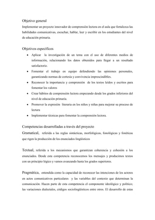 Objetivo general
Implementar un proyecto innovador de comprensión lectora en el aula que fortalezca las
habilidades comunicativas, escuchar, hablar, leer y escribir en los estudiantes del nivel
de educación primaria.

Objetivos específicos
Aplicar

la investigación de un tema con el uso de diferentes medios de

información, relacionando los datos obtenidos para llegar a un resultado
satisfactorio.
Fomentar el trabajo en equipo defendiendo las opiniones personales,
garantizando normas de cortesía y convivencia imprescindibles.
Reconocer la importancia y comprensión de los textos leídos y escritos para
fomentar los valores
Crear hábitos de comprensión lectora empezando desde los grados inferiores del
nivel de educación primaria.
Promover la expresión literaria en los niños y niñas para mejorar su proceso de
lectura
Implementar técnicas para fomentar la comprensión lectora.

Competencias desarrolladas a través del proyecto
Gramatical, referida a las reglas sintácticas, morfológicas, fonológicas y fonéticas
que rigen la producción de los enunciados lingüísticos

Textual, referida a los mecanismos que garantizan coherencia y cohesión a los
enunciados. Desde esta competencia reconocemos los mensajes y producimos textos
con un principio lógico y vamos avanzando hasta los grados superiores.

Pragmática, entendida como la capacidad de reconocer las intenciones de los actores
en actos comunicativos particulares y las variables del contexto que determinan la
comunicación. Hacen parte de esta competencia el componente ideológico y político;
las variaciones dialectales, códigos sociolingüísticos entre otros. El desarrollo de estas

 
