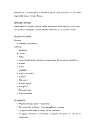 competencias se evidenciará en la medida en que se vayan ejecutando las actividades
programadas en este proyecto de aula.

Temática a estudiar
Idioma castellano: Cuentos, fábulas, coplas, adivinanzas, mitos, leyendas, redacciones.
Ética y valores: El respeto, la responsabilidad, la tolerancia, etc. aspectos sociales

Recursos didácticos
Humanos:
 Docentes y estudiantes
Materiales:
 Carteleras
 Textos
 Prensa
 Juegos lingüísticos (crucigramas, sopa de letras, damerogramas, jeroglíficos)
 Copias
 Libros
 Grabadora
 Lápices de colores
 Láminas
 Marcadores
 Cámara digital
 Fotografías
 Hojas de block
 Papel de colores.

Metodología
 Organización de docentes y estudiantes
 Disposición del ambiente y clima adecuado para la lectura
 Se organizarán equipos de trabajo con los estudiantes.
 El equipo nombrará al coordinador y asignará roles para cada uno de sus
integrantes.

 
