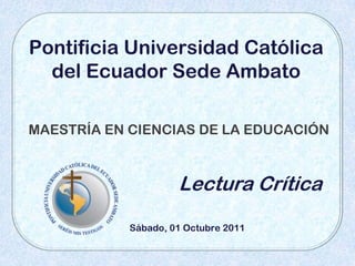Pontificia Universidad Católica
  del Ecuador Sede Ambato

MAESTRÍA EN CIENCIAS DE LA EDUCACIÓN



                     Lectura Crítica
            Sábado, 01 Octubre 2011
 
