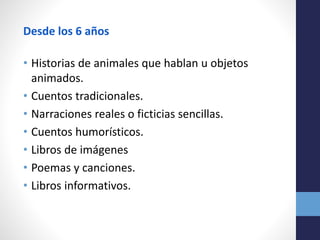 Desde los 6 años
• Historias de animales que hablan u objetos
animados.
• Cuentos tradicionales.
• Narraciones reales o ficticias sencillas.
• Cuentos humorísticos.
• Libros de imágenes
• Poemas y canciones.
• Libros informativos.
 