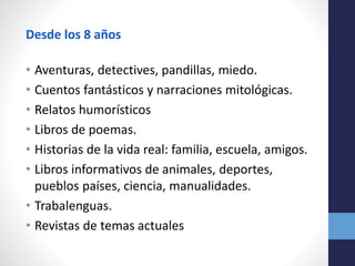Desde los 8 años
• Aventuras, detectives, pandillas, miedo.
• Cuentos fantásticos y narraciones mitológicas.
• Relatos humorísticos
• Libros de poemas.
• Historias de la vida real: familia, escuela, amigos.
• Libros informativos de animales, deportes,
pueblos países, ciencia, manualidades.
• Trabalenguas.
• Revistas de temas actuales
 
