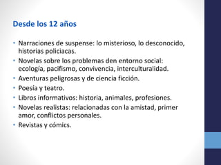 Desde los 12 años
• Narraciones de suspense: lo misterioso, lo desconocido,
historias policiacas.
• Novelas sobre los problemas den entorno social:
ecología, pacifismo, convivencia, interculturalidad.
• Aventuras peligrosas y de ciencia ficción.
• Poesía y teatro.
• Libros informativos: historia, animales, profesiones.
• Novelas realistas: relacionadas con la amistad, primer
amor, conflictos personales.
• Revistas y cómics.
 