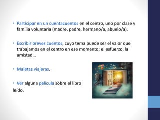 • Participar en un cuentacuentos en el centro, uno por clase y
familia voluntaria (madre, padre, hermano/a, abuelo/a).
• Escribir breves cuentos, cuyo tema puede ser el valor que
trabajamos en el centro en ese momento: el esfuerzo, la
amistad…
• Maletas viajeras.
• Ver alguna película sobre el libro
leído.
 