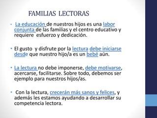 FAMILIAS LECTORAS
• La educación de nuestros hijos es una labor
conjunta de las familias y el centro educativo y
requiere esfuerzo y dedicación.
• El gusto y disfrute por la lectura debe iniciarse
desde que nuestro hijo/a es un bebé aún.
• La lectura no debe imponerse, debe motivarse,
acercarse, facilitarse. Sobre todo, debemos ser
ejemplo para nuestros hijos/as.
• Con la lectura, crecerán más sanos y felices, y
además les estamos ayudando a desarrollar su
competencia lectora.
 