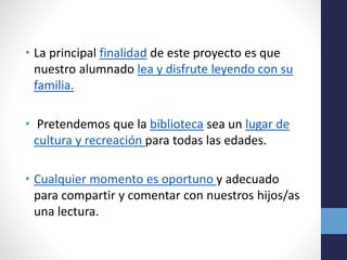 • La principal finalidad de este proyecto es que
nuestro alumnado lea y disfrute leyendo con su
familia.
• Pretendemos que la biblioteca sea un lugar de
cultura y recreación para todas las edades.
• Cualquier momento es oportuno y adecuado
para compartir y comentar con nuestros hijos/as
una lectura.
 