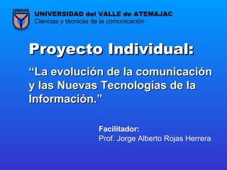 Proyecto Individual:  “ La evolución de la comunicación y las Nuevas Tecnologías de la Información. ”   Prof. Jorge Alberto Rojas Herrera Ciencias y técnicas de la comunicación UNIVERSIDAD del VALLE de ATEMAJAC Facilitador:   