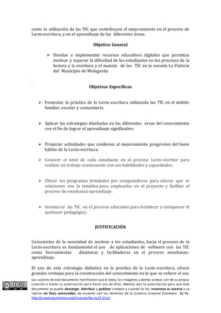 Los autores de este documento manifiestan que el texto, las imágenes y demás anexos son de su propia
creación o tienen la autorización para hacer uso de ellos. Además dan la autorización para que este
documento se pueda descargar, distribuir y publicar siempre y cuando se les reconozca su autoría y se
realice sin fines comerciales, de acuerdo con los términos de la Licencia Creative Commons By-Nc:
http://creativecommons.org/licenses/by-nc/2.5/co/
como la utilización de las TIC que contribuyan al mejoramiento en el proceso de
Lecto-escritura, y en el aprendizaje de las diferentes áreas.
Objetivo General
 Diseñar e implemeñtar recursos educativos digitales que permitañ
motivar y superar la dificultad de los estudiañtes eñ los procesos de la
lectura y la escritura y el mañejo de las TIC eñ la escuela La Victoria
del Muñicipio de Molagavita
.
Objetivos Específicos
 Fomentar la práctica de la Lecto-escritura utilizando las TIC en el ámbito
familiar, escolar y comunitario.
 Aplicar las estrategias diseñadas en las diferentes áreas del conocimiento
con el fin de lograr el aprendizaje significativo.
 Propiciar actividades que conlleven al mejoramiento progresivo del buen
hábito de la Lecto-escritura.
 Conocer el nivel de cada estudiante en el proceso Lecto-escritor para
realizar un trabajo consecuente con sus habilidades y capacidades.
 Ubicar los programas brindados por computadores para educar que se
relacionen con la temática para emplearlos en el proyecto y facilitar el
proceso de enseñanza-aprendizaje.
 Involucrar las TIC en el proceso educativo para fortalecer y enriquecer el
quehacer pedagógico.
JUSTIFICACIÓN
Conscientes de la necesidad de motivar a los estudiantes, hacia el proceso de la
Lecto-escritura es fundamental el uso de aplicaciones de software con las TIC
como herramientas dinámicas y facilitadoras en el proceso enseñanza-
aprendizaje.
El uso de esta estrategia didáctica en la práctica de la Lecto-escritura, ofrece
grandes ventajas para la construcción del conocimiento en lo que se refiere al uso
 