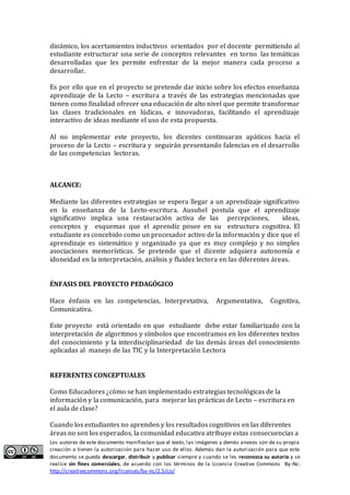 Los autores de este documento manifiestan que el texto, las imágenes y demás anexos son de su propia
creación o tienen la autorización para hacer uso de ellos. Además dan la autorización para que este
documento se pueda descargar, distribuir y publicar siempre y cuando se les reconozca su autoría y se
realice sin fines comerciales, de acuerdo con los términos de la Licencia Creative Commons By-Nc:
http://creativecommons.org/licenses/by-nc/2.5/co/
dinámico, los acertamientos inductivos orientados por el docente permitiendo al
estudiante estructurar una serie de conceptos relevantes en torno las temáticas
desarrolladas que les permite enfrentar de la mejor manera cada proceso a
desarrollar.
Es por ello que en el proyecto se pretende dar inicio sobre los efectos enseñanza
aprendizaje de la Lecto – escritura a través de las estrategias mencionadas que
tienen como finalidad ofrecer una educación de alto nivel que permite transformar
las clases tradicionales en lúdicas, e innovadoras, facilitando el aprendizaje
interactivo de ideas mediante el uso de esta propuesta.
Al no implementar este proyecto, los dicentes continuaran apáticos hacia el
proceso de la Lecto – escritura y seguirán presentando falencias en el desarrollo
de las competencias lectoras.
ALCANCE:
Mediante las diferentes estrategias se espera llegar a un aprendizaje significativo
en la enseñanza de la Lecto-escritura. Ausubel postula que el aprendizaje
significativo implica una restauración activa de las percepciones, ideas,
conceptos y esquemas que el aprendiz posee en su estructura cognitiva. El
estudiante es concebido como un procesador activo de la información y dice que el
aprendizaje es sistemático y organizado ya que es muy complejo y no simples
asociaciones memorísticas. Se pretende que el dicente adquiera autonomía e
idoneidad en la interpretación, análisis y fluidez lectora en las diferentes áreas.
ÉNFASIS DEL PROYECTO PEDAGÓGICO
Hace énfasis en las competencias, Interpretativa, Argumentativa, Cognitiva,
Comunicativa.
Este proyecto está orientado en que estudiante debe estar familiarizado con la
interpretación de algoritmos y símbolos que encontramos en los diferentes textos
del conocimiento y la interdisciplinariedad de las demás áreas del conocimiento
aplicadas al manejo de las TIC y la Interpretación Lectora
REFERENTES CONCEPTUALES
Como Educadores ¿cómo se han implementado estrategias tecnológicas de la
información y la comunicación, para mejorar las prácticas de Lecto – escritura en
el aula de clase?
Cuando los estudiantes no aprenden y los resultados cognitivos en las diferentes
áreas no son los esperados, la comunidad educativa atribuye estas consecuencias a
 