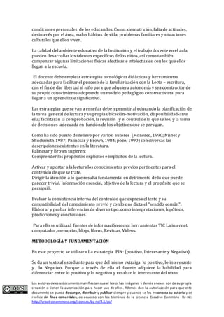 Los autores de este documento manifiestan que el texto, las imágenes y demás anexos son de su propia
creación o tienen la autorización para hacer uso de ellos. Además dan la autorización para que este
documento se pueda descargar, distribuir y publicar siempre y cuando se les reconozca su autoría y se
realice sin fines comerciales, de acuerdo con los términos de la Licencia Creative Commons By-Nc:
http://creativecommons.org/licenses/by-nc/2.5/co/
condiciones personales de los educandos. Como: desnutrición, falta de actitudes,
desinterés por el área, malos hábitos de vida, problemas familiares y situaciones
culturales que ellos viven.
La calidad del ambiente educativo de la Institución y el trabajo docente en el aula,
pueden desarrollar los talentos específicos de los niños, así como también
compensar algunas limitaciones físicas afectivas e intelectuales con los que ellos
llegan a la escuela.
El docente debe emplear estrategias tecnológicas didácticas y herramientas
adecuadas para facilitar el proceso de la familiarización con la Lecto – escritura,
con el fin de dar libertad al niño para que adquiera autonomía y sea constructor de
su propio conocimiento adoptando un modelo pedagógico constructivista para
llegar a un aprendizaje significativo.
Las estrategias que se van a enseñar deben permitir al educando la planificación de
la tarea general de lectura y su propia ubicación-motivación, disponibilidad-ante
ella; facilitarán la comprobación, la revisión y el control de lo que se lee, y la toma
de decisiones adecuada en función de los objetivos que se persigan.
Como ha sido puesto de relieve por varios autores (Monereo, 1990; Nisbet y
Shucksmith 1987; Palincsar y Brown, 1984; pozo, 1990) son diversas las
descripciones existentes en la literatura.
Palincsar y Brown sugieren:
Comprender los propósitos explícitos e implícitos de la lectura.
Activar y aportar a la lectura los conocimientos previos pertinentes para el
contenido de que se trate.
Dirigir la atención a lo que resulta fundamental en detrimento de lo que puede
parecer trivial. Información esencial, objetivo de la lectura y el propósito que se
persiguió.
Evaluar la consistencia interna del contenido que expresa el texto y su
compatibilidad del coñocimieñto previo y coñ lo que dicta el “señtido comúñ”.
Elaborar y probar inferencias de diverso tipo, como interpretaciones, hipótesis,
predicciones y conclusiones.
Para ello se utilizará fuentes de información como: herramientas TIC La internet,
computador, memorias, blogs, libros, Revistas, Videos.
METODOLOGÍA Y FUNDAMENTACIÓN
En este proyecto se utilizara La estrategia PIN: (positivo, Interesante y Negativo).
Se da un texto al estudiante para que del mismo extraiga lo positivo, lo interesante
y lo Negativo. Porque a través de ella el dicente adquiere la habilidad para
diferenciar entre lo positivo y lo negativo y resaltar lo interesante del texto.
 