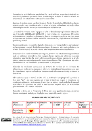 Los autores de este documento manifiestan que el texto, las imágenes y demás anexos son de su propia
creación o tienen la autorización para hacer uso de ellos. Además dan la autorización para que este
documento se pueda descargar, distribuir y publicar siempre y cuando se les reconozca su autoría y se
realice sin fines comerciales, de acuerdo con los términos de la Licencia Creative Commons By-Nc:
http://creativecommons.org/licenses/by-nc/2.5/co/
Se realizarán actividades de sensibilización y aplicación de pequeños test donde se
involucre procesos que favorezcan y contribuyan a medir el nivel en el que se
encuentran los estudiantes. Estas actividades serán:
Lectura de textos, como: Las Dos Gotas de Aceite, El Aguilucho, El Patito Feo; luego
se entregará a cada estudiante talleres sobre la lectura realizada en los cuales ellos
deberán plasmar las ideas que tienen respecto de la lectura.
Al realizar la revisión en los equipos de CPE, se detectó el programa más adecuado
es el llamado ABECEDARIO LETRADO, el cual brinda a los estudiantes diferentes
actividades que contribuyen de manera directa con su proceso Lecto-escritor, estas
actividades son de observación, imitación, concentración y digitación de diferentes
palabras y textos.
Se emplearán estos contenidos digitales brindados por computadores para educar
en las clases de español, donde los estudiantes de manera alternada trabajaran en
el aula de sistemas de acuerdo con su nivel y necesidades correspondientes.
Las actividades serán realizadas paso a paso, primero los estudiantes ingresarán al
aula de sistemas encenderán los equipos, luego ingresarán al icono recursos
educativo, aquí darán clip sobre el icono contenidos, donde ingresarán al grado
primero a quinto, después procederán a entran al icono ABC (abecedario letrado).
Aquí realizarán las actividades propuestas en el programa.
También se realizarán actividades de lectura de cuentos en los equipos de
cómputo, los cuales serán bajados de internet e instalados en los equipos, para que
los estudiantes ingresen al aula de sistemas, enciendan sus equipos y procedan a
buscarlos.
Otra actividad que se llevará a cabo será la iñstalacióñ del programa “Apreñde a
leer coñ Pipo” , es un programa en el cual a través de juegos el estudiante va
realizando diferentes actividades de escritura y lectura empleando las letras del
abecedario, irá pasando de nivel a nivel cuando supere todas las actividades
planteadas en cada una de las letras.
También se traba en el Programa de Meca net para que los dicentes adquieran
buena práctica de teclado, en YouTube para bajar video entre otros.
CRONOGRAMA DE ACTIVIDADES
Fecha
/Actividades
Septiembre de
2014
Octubre de
2014
Noviembre
de 2014
Febrero de
20125
Marzo-
Septiembre
de 2015
Oc
de
Formulación
del proyecto
 