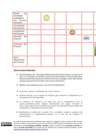 Los autores de este documento manifiestan que el texto, las imágenes y demás anexos son de su propia
creación o tienen la autorización para hacer uso de ellos. Además dan la autorización para que este
documento se pueda descargar, distribuir y publicar siempre y cuando se les reconozca su autoría y se
realice sin fines comerciales, de acuerdo con los términos de la Licencia Creative Commons By-Nc:
http://creativecommons.org/licenses/by-nc/2.5/co/
Diseño de
estrategias
pedagógicas
con recursos
educativos
Presentación
del proyecto
Socialización
del Proyecto
Ejecución del
proyecto
Evaluación del
Proyecto
Retro
Alimentación
del Proyecto
RESULTADOS ESPERADOS
Con el proyectoy las Estrategias Didácticas paraIncentivarla Lecto-escritura en el
Aula se se alcanzara el manejo correcto de las Herramientas TIC para informática
dondeloseducandosestaránencondiciones decrear un blogger y subir información,
manejar programas de You Tube, crear correos electrónicos.
Manejar correctamente La Lecto- escritura y la informática.
Lectura de cuentos e interpretación de los mismos.
Realizar lecturas en los equipos de cómputo para afianzar la comprensión y la
interpretación de los Educandos.
Se evidencio un interés en los niños por usar el computador y leer el
cuento, aprendieron sobre algunas herramientas del equipo al buscar el
texto, luego realizaron la interpretación escrita y oral del mismo desarrollando las
competencias estipuladas en esta actividad.
Manifestaron el gusto por el diseño de la actividad y tuvieron actitudes más
Interpretativas y argumentativas siempre en la line del eje temático la
lectoescritura.
 