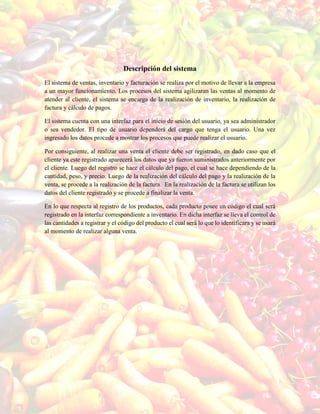 Descripción del sistema
El sistema de ventas, inventario y facturación se realiza por el motivo de llevar a la empresa
a un mayor funcionamiento. Los procesos del sistema agilizaran las ventas al momento de
atender al cliente, el sistema se encarga de la realización de inventario, la realización de
factura y cálculo de pagos.
El sistema cuenta con una interfaz para el inicio de sesión del usuario, ya sea administrador
o sea vendedor. El tipo de usuario dependerá del cargo que tenga el usuario. Una vez
ingresado los datos procede a mostrar los procesos que puede realizar el usuario.
Por consiguiente, al realizar una venta el cliente debe ser registrado, en dado caso que el
cliente ya este registrado aparecerá los datos que ya fueron suministrados anteriormente por
el cliente. Luego del registro se hace el cálculo del pago, el cual se hace dependiendo de la
cantidad, peso, y precio. Luego de la realización del cálculo del pago y la realización de la
venta, se procede a la realización de la factura. En la realización de la factura se utilizan los
datos del cliente registrado y se procede a finalizar la venta.
En lo que respecta al registro de los productos, cada producto posee un código el cual será
registrado en la interfaz correspondiente a inventario. En dicha interfaz se lleva el control de
las cantidades a registrar y el código del producto el cual será lo que lo identificara y se usará
al momento de realizar alguna venta.
 