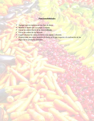 Funcionabilidades
 Agregar nuevos registros en una base de datos.
 Mostrar el monto que va a pagar el cliente.
 Llevar un control diario de la venta realizada.
 Llevar un control de las facturas.
 Lograr efectuar las ventas de forma más rápida y eficiente.
 Proporcionar una mejor atención al cliente en lo que respecta a la realización de los
pagos de los productos deseados.
 