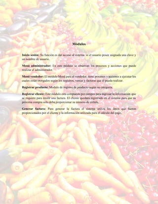 Módulos
Inicio sesión: Su función es dar acceso al sistema si el usuario posee asignada una clave y
un nombre de usuario.
Menú administrador: En este módulo se observan los procesos y acciones que puede
realizar el administrador.
Menú vendedor: El módulo Menú para el vendedor, tiene procesos y acciones a ejecutar los
cuales están otorgados según los registros, ventas y facturas que él pueda realizar.
Registrar producto: Modulo de registro de producto según su categoría.
Registrar cliente: Este módulo está compuesto por campos para ingresar la información que
se requiere para emitir una factura. El cliente quedara registrado en el sistema para que su
próxima compra solo deba proporcionar su número de cédula.
Generar factura: Para generar la factura el sistema utiliza los datos que fueron
proporcionados por el cliente y la información utilizada para el cálculo del pago.
 