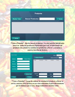 “Vista o Pantalla” Opción buscar productos: En esta interfaz nos permite
observar todos los productos registrados para así, al seleccionar un
producto nos solicite la cantidad de productos a llevar y enviarlos a
nuestra interfaz de factura.
“Vista o Pantalla” Luego de colocar la cantidad de producto a llevar se
envía a nuestra vista factura en esa vista colocamos el peso directamente
por la balanza que se usa, luego realizamos nuestra venta.
 