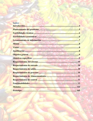 Índice
Introducción......................................................................................................4
Planteamiento del problema............................................................................5
Factibilidades técnicas .....................................................................................6
Factibilidades económicas ...............................................................................6
Levantamiento de información.......................................................................7
Misión ................................................................................................................8
Visión.................................................................................................................8
Justificación ......................................................................................................8
Objetivo general ...............................................................................................9
Objetivos específicos ........................................................................................9
Requerimientos del sistema...........................................................................10
Requerimientos de entrada ...........................................................................10
Requerimientos de salida...............................................................................10
Requerimientos de procesos..........................................................................10
Requerimientos de Almacenamiento............................................................11
Requerimientos de control ............................................................................11
Funcionabilidades...........................................................................................13
Módulos.........................................................................................................144
Prototipo........................................................................................................165
 