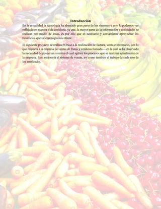 Introducción
En la actualidad la tecnología ha abarcado gran parte de los sistemas y esto lo podemos ver
reflejado en nuestra vida cotidiana, ya que, la mayor parte de la información y actividades se
realizan por medio de estas, es por ello que es necesario y conveniente aprovechar los
beneficios que la tecnología nos ofrece.
El siguiente proyecto se realiza en base a la realización de factura, venta e inventario, con lo
que respecta a la empresa de ventas de frutas y verduras llamada--- en la cual se ha observado
la necesidad de poseer un sistema el cual agilice los procesos que se realizan actualmente en
la empresa. Esto mejoraría el sistema de ventas, así como también el trabajo de cada uno de
los empleados.
 