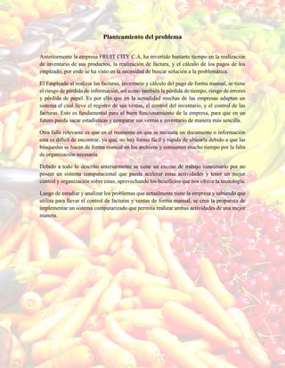 Planteamiento del problema
Anteriormente la empresa FRUIT CITY C.A, ha invertido bastante tiempo en la realización
de inventario de sus productos, la realización de factura, y el cálculo de los pagos de los
empleado, por ende se ha visto en la necesidad de buscar solución a la problemática.
El Empleado al realizar las facturas, inventario y cálculo del pago de forma manual, se tiene
el riesgo de pérdida de información, así como también la pérdida de tiempo, riesgo de errores
y pérdida de papel. Es por ello que en la actualidad muchas de las empresas adaptan un
sistema el cual lleve el registro de sus ventas, el control del inventario, y el control de las
facturas. Esto es fundamental para el buen funcionamiento de la empresa, para que en un
futuro pueda sacar estadísticas y comparar sus ventas e inventario de manera más sencilla.
Otra falla relevante es que en el momento en que se necesita un documento o información
esta es difícil de encontrar, ya que, no hay forma fácil y rápida de ubicarla debido a que las
búsquedas se hacen de forma manual en los archivos y consumen mucho tiempo por la falta
de organización necesaria.
Debido a todo lo descrito anteriormente se tiene un exceso de trabajo innecesario por no
poseer un sistema computacional que pueda acelerar estas actividades y tener un mejor
control y organización sobre estas, aprovechando los beneficios que nos ofrece la tecnología.
Luego de estudiar y analizar los problemas que actualmente tiene la empresa y sabiendo que
utiliza para llevar el control de facturas y ventas de forma manual, se crea la propuesta de
implementar un sistema computarizado que permita realizar ambas actividades de una mejor
manera.
 