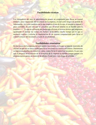 Factibilidades técnicas
Los trabajadores del área de administración poseen un computador para llevar un control
manual y poco organizado del inventario de la empresa, el cual corre riesgos de perdida de
información. Así como también con lo que respecta al área de la caja, el sistema es manual y
poco confiable. Es por esto que se considera que el actual sistema no es factible para la
empresa ----- Ya que no utiliza de una forma más eficiente el recurso técnico que adquieren,
igualmente al realizar las ventas con factura se le dedica mucho tiempo por lo que es
necesario realizar o solicitar la implantación de un sistema computarizado para llevar el
control correcto del inventario y venta de los productos.
Factibilidades económicas
En los inicios de la empresa, tuvieron gastos innecesarios en lo que se trata de materiales de
oficina, ya que era su único medio para llevar un control de ventas e inventario. Diariamente
se imprimían planillas de control de ventas, y para llevar el control del inventario. Es por esto
que el proyecto en el aspecto de la economía de la empresa es factible porque genera a la
empresa menos gastos en material de oficina el cual corre más riesgo de pérdida.
 