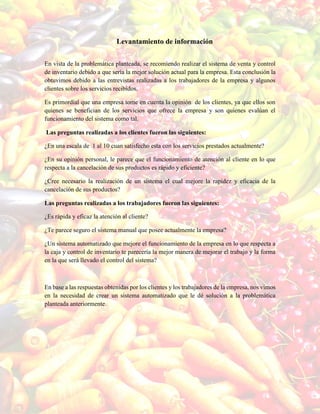 Levantamiento de información
En vista de la problemática planteada, se recomiendo realizar el sistema de venta y control
de inventario debido a que sería la mejor solución actual para la empresa. Esta conclusión la
obtuvimos debido a las entrevistas realizadas a los trabajadores de la empresa y algunos
clientes sobre los servicios recibidos.
Es primordial que una empresa tome en cuenta la opinión de los clientes, ya que ellos son
quienes se benefician de los servicios que ofrece la empresa y son quienes evalúan el
funcionamiento del sistema como tal.
Las preguntas realizadas a los clientes fueron las siguientes:
¿En una escala de 1 al 10 cuan satisfecho esta con los servicios prestados actualmente?
¿En su opinión personal, le parece que el funcionamiento de atención al cliente en lo que
respecta a la cancelación de sus productos es rápido y eficiente?
¿Cree necesario la realización de un sistema el cual mejore la rapidez y eficacia de la
cancelación de sus productos?
Las preguntas realizadas a los trabajadores fueron las siguientes:
¿Es rápida y eficaz la atención al cliente?
¿Te parece seguro el sistema manual que posee actualmente la empresa?
¿Un sistema automatizado que mejore el funcionamiento de la empresa en lo que respecta a
la caja y control de inventario te parecería la mejor manera de mejorar el trabajo y la forma
en la que será llevado el control del sistema?
En base a las respuestas obtenidas por los clientes y los trabajadores de la empresa, nos vimos
en la necesidad de crear un sistema automatizado que le dé solución a la problemática
planteada anteriormente.
 