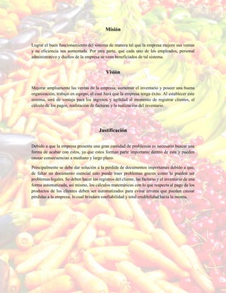 Misión
Lograr el buen funcionamiento del sistema de manera tal que la empresa mejore sus ventas
y su eficiencia sea aumentada. Por otra parte, que cada uno de los empleados, personal
administrativo y dueños de la empresa se vean beneficiados de tal sistema.
Visión
Mejorar ampliamente las ventas de la empresa, aumentar el inventario y poseer una buena
organización, trabajo en equipo, el cual hará que la empresa tenga éxito. Al establecer este
sistema, será de ventaja para los ingresos y agilidad al momento de registrar clientes, el
cálculo de los pagos, realización de facturas y la realización del inventario.
Justificación
Debido a que la empresa presenta una gran cantidad de problemas es necesario buscar una
forma de acabar con estos, ya que estos forman parte importante dentro de esta y pueden
causar consecuencias a mediano y largo plazo.
Principalmente se debe dar solución a la perdida de documentos importantes debido a que,
de faltar un documento esencial esto puede traer problemas graves como lo pueden ser
problemas legales. Se deben hacer los registros del cliente, las facturas y el inventario de una
forma automatizada, así mismo, los cálculos matemáticos con lo que respecta al pago de los
productos de los clientes deben ser automatizados para evitar errores que pueden causar
pérdidas a la empresa, lo cual brindara confiabilidad y total credibilidad hacia la misma.
 