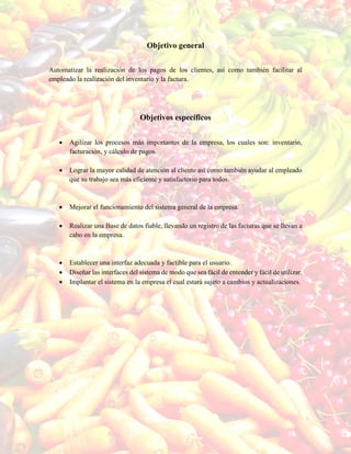 Objetivo general
Automatizar la realización de los pagos de los clientes, así como también facilitar al
empleado la realización del inventario y la factura.
Objetivos específicos
 Agilizar los procesos más importantes de la empresa, los cuales son: inventario,
facturación, y cálculo de pagos.
 Lograr la mayor calidad de atención al cliente así como también ayudar al empleado
que su trabajo sea más eficiente y satisfactorio para todos.
 Mejorar el funcionamiento del sistema general de la empresa.
 Realizar una Base de datos fiable, llevando un registro de las facturas que se llevan a
cabo en la empresa.
 Establecer una interfaz adecuada y factible para el usuario.
 Diseñar las interfaces del sistema de modo que sea fácil de entender y fácil de utilizar.
 Implantar el sistema en la empresa el cual estará sujeto a cambios y actualizaciones.
 