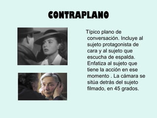 CONTRAPLANO
Típico plano de
conversación. Incluye al
sujeto protagonista de
cara y al sujeto que
escucha de espalda.
Enfatiza al sujeto que
tiene la acción en ese
momento . La cámara se
sitúa detrás del sujeto
filmado, en 45 grados.

 